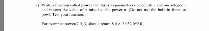 2) Write a function called power that takes as parameters one double x and one integer and returns the value of x raised to