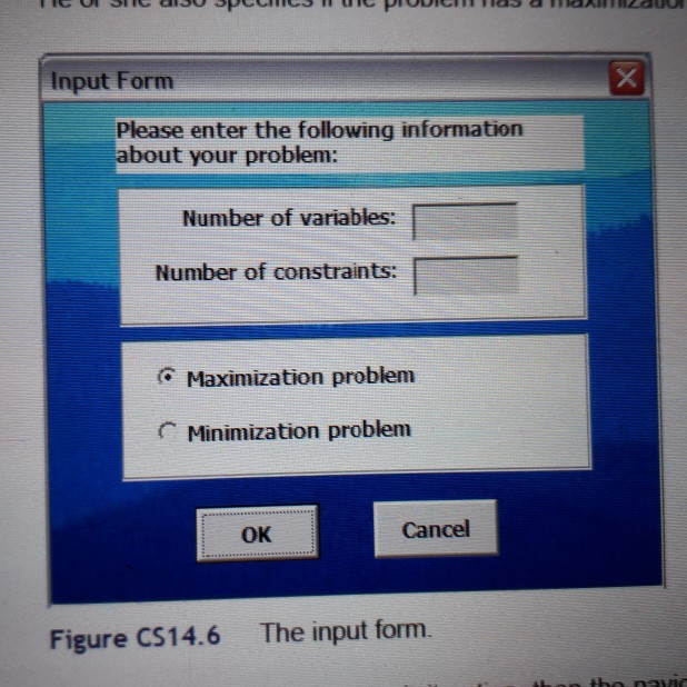 Input Form Please enter the following information bout your problem: Number of variables: Number of constraints: Maximization problem C Minimization problem OK Cancel Figure CS14.6 The input form.