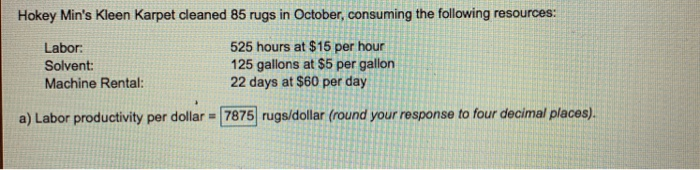 Hokey Mins Kleen Karpet cleaned 85 rugs in October, consuming the following resources: Labor Solvent: Machine Rental: 525 hours at $15 per hour 125 gallons at $5 per gallon 22 days at $60 per day a) Labor productivity per dolar 7875 rugs/dollar (round your response to four decimal places)