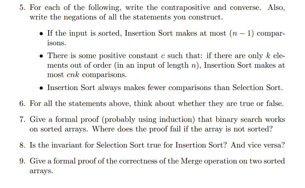 5. For each of the following, write the contrapositive and converse. Also, If the input is sorted, Insertion Sort makes at most (n-1) compar- » There is some positive constant c such that: if there are only k ele- write the negations of all the statements you construct isons. ments out of order (in an input of length n), Insertion Sort makes at most cnk comparisons. » Insertion Sort always makes fewer comparisons than Selection Sort 6. For all the statements above, think about whether they are true or false. 7. Give a formal proof (probably using induction) that binary search works on sorted arrays. Where does the proof fail if the array is not sorted? 8. Is the invariant for Selection Sort true for Insertion Sort? And vice versa? 9. Give a formal proof of the correctness of the Merge operation on two sorted arrays.
