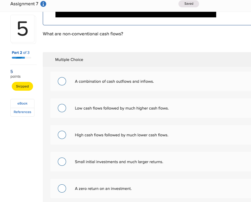 Assignment 7 Saved 5 What are non-conventional cash flows? Part 2 of 3 Multiple Choice points A combination of cash outflows and inflows. Skipped eBook Low cash flows followed by much higher cash flows. References High cash flows followed by much lower cash flows. Small initial investments and much larger returns. A zero return on an investment.