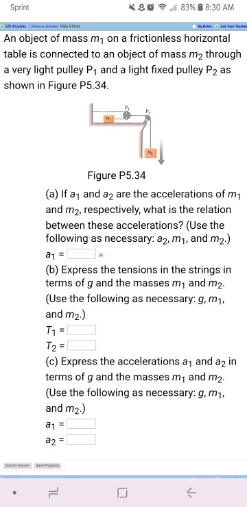 Sprint ..d 8396 8:30 am an object of mass m1 on a frictionless horizontal table is connected to an object of mass m2 through a very light pulley p1 and a light fixed pulley p2 as shown in figure p5.34 figure p5.34 (a) if a1 and a2 are the accelerations of m1 and m2, respectively, what is the relation between these accelerations? (use the following as necessary: a2, m1, and m2.) (b) express the tensions in the strings in terms of g and the masses m1 and m2 (use the following as necessary: g, m1 and m2.) (c) express the accelerations a1 and a2 in terms of g and the masses m1 and m2 (use the following as necessary: g, m1, and m2.) a1