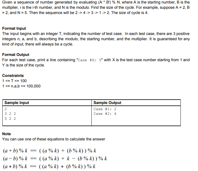 Given a sequence of number generated by evaluating (A * B) % N, where A is the starting number, B is the multiplier, i is the i-th number, and N is the modulo. Find the size of the cycle. For example, suppose A-2, B 2, and N- 5. Then the sequence will be 2-> 4->3-> 1-> 2. The size of cycle is 4 Format Input The input begins with an integer T, indicating the number of test case. In each test case, there are 3 positive integers n, a, and b, describing the modulo, the starting number, and the multiplier. It is guaranteed for any kind of input, there will always be a cycle Format Output For each test case, print a line containing Case #x: Y with X is the test case number starting from 1 and Y is the size of the cycle Constraints 1 T< 100 1n,a,b100,000 Sample Input Sample Output Case #1: 2 Case #2: 4 3 2 2 5 2 2 Note You can use one of these equations to calculate the answer (a+b)00 k--((a % k) + (b % k) ) % k (a*b)90 k-((a % k) * (b % k) ) % k