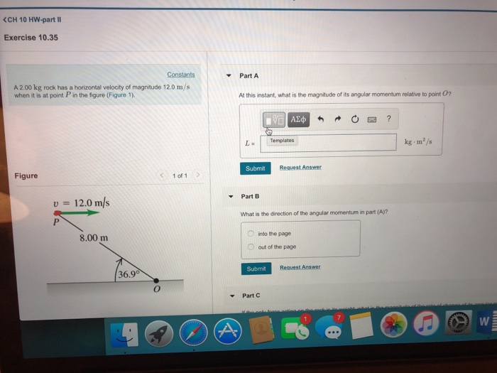 (CH 10 Hw-part II Exercise 10.35 Constants Part A A 2.00 kg rock has a horizontal velocity of magnitude 12.0 m/s when it is at point in the figure (Figure 1) At this instant, what is the magnitude of its angular momentum relative to point 02 kg m/s Submit Request Answer Figure 1 of 1 Part B 12.0 m/s What is the direction of the angular momentum in part (A)? into the page O out of the page 8.00 m Submit Request Answer 36.9° Part C