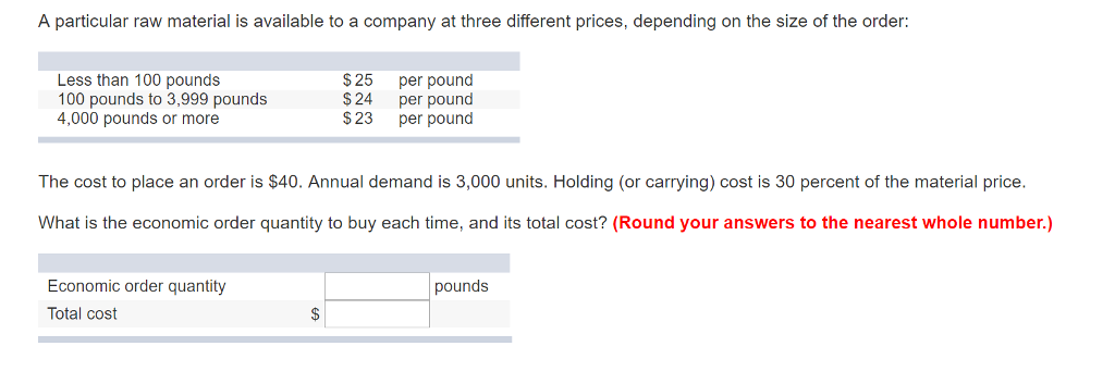 A particular raw material is available to a company at three different prices, depending on the size of the order: Less than 100 pounds 100 pounds to 3,999 pounds 4,000 pounds or more $25 per pound $24 per pound $23 per pound The cost to place an order is $40. Annual demand is 3,000 units. Holding (or carrying) cost is 30 percent of the material price. What is the economic order quantity to buy each time, and its total cost? (Round your answers to the nearest whole number) Economic order quantity Total cost pounds