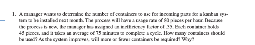 1. A manager wants to determine the number of containers to use for incoming parts for a kanban sys- - em to be installed next month. The process will have a usage rate of 80 pieces per hour. Because the process is new, the manager has assigned an inefficiency factor of .35. Each container holds 45 pieces, and it takes an average of 75 minutes to complete a cycle. How many containers should be used? As the system improves, will more or fewer containers be required? Why?