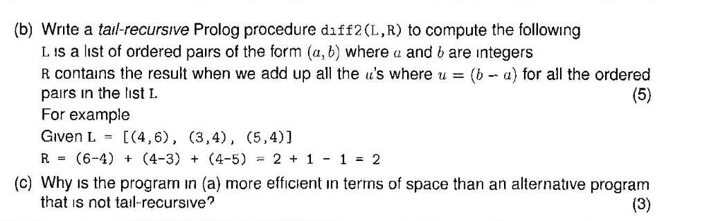 (b) Write a tail-recursıve Prolog procedure daff2(L,R) to compute the following L is a list of ordered pairs of the form (a, b) where a and b are integers R contains the result when we add up all the ts where u = (b-a) for all the ordered pairs in the list L For example Given L[(4,6), (3,4), (5,4)] R(6-4) (4-3) (4-5)2 1-2 (c) Why is the program in (a) more efficient ın terms of space than an alternative program that is not tail-recursive?