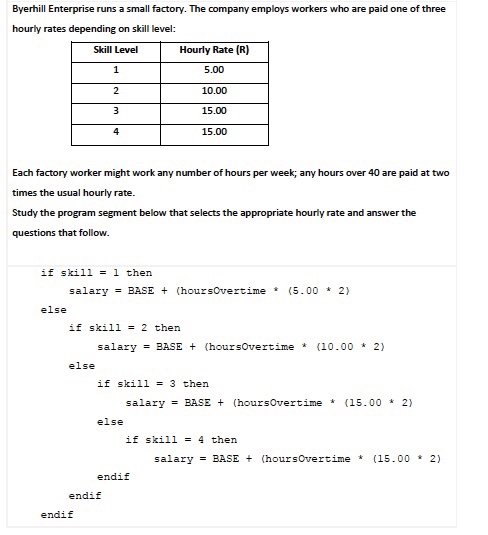 Byerhill Enterprise runs a small factory. The company employs workers who are paid one of three hourly rates depending on skill level: Skill Level Hourly Rate (R) 5.00 10.00 15.00 15.00 Each factory worker might work any number of hours per week; any hours over 40 are paid at two times the usual hourly rate. Study the program segment below that selects the appropriate hourly rate and answer the questions that follow. if skill - 1 then salary= BASE + (hou r sovertime * (5.00 * 2) else if skill-2 then salaryBASEt (hoursOvertime * (10.00 2) else if skill -3 then salary = BASE + (hour sovertime * (15.00 * 2? else if skill = 4 then salaryBASE t (hoursOvertime * (15.00 2) endif endif endif