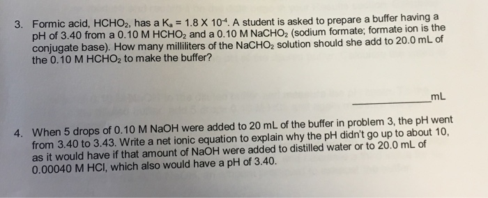 Formic acid, HCHO2, has a K. 1.8 X 104. A student is asked to prepare a buffer having a pH of 3.40 from a 0.10 M HCHO2 and a 0.10 M NaCHO2 (sodi conjugate base). How many mililiters of the NacHO2 solution should she add to 20.0 mL of 3. ium formate, formate ion is the the 0.10 M HCHO2 to make the buffer? mL When 5 drops of 0.10 M NaOH were added to 20 mL of the buffer in problem 3, the pH went from 3.40 to 3.43. Write a net ionic equation to explain why the pH didnt go up to about 10, as it would have if that amount of NaOH were added to distilled water or to 20.0 mL of 0.00040 M HCI, which also would have a pH of 3.40 4.