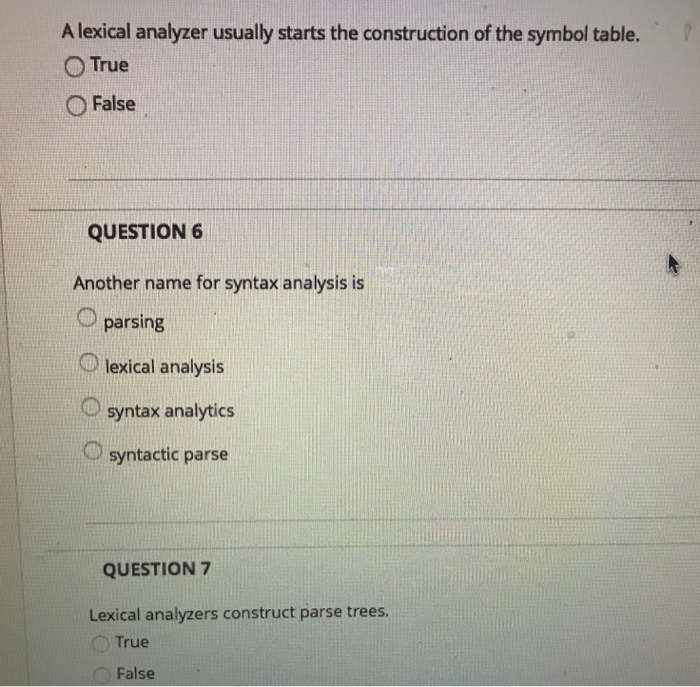 A lexical analyzer usually starts the construction of the symbol table. O True O False QUESTION 6 Another name for syntax analysis is parsing O lexical analysis Osyntax analytics syntactic parse QUESTION 7 Lexical analyzers construct parse trees True False