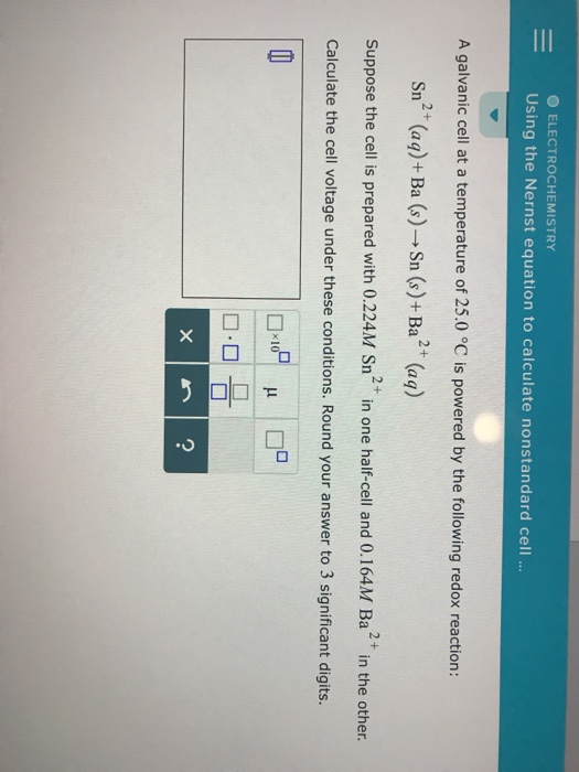 ELECTROCHEMISTRY - Using the Nernst equation to calculate nonstandard cell. A galvanic cell at a temperature of 25.0 °C is powered by the following redox reaction: 2+ sn (aq) + Ba (s)-→ Suppose the cell is prepared with 0.224M Sn2+in one half-cell and 0.164M Ba2 in the other Calculate the cell voltage under these conditions. Round your answer to 3 significant digits. 2