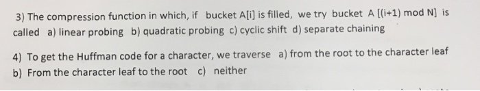 3) The compression function in which, if bucket Ali] is filled, we try bucket A [(i+1) mod N] is called a) linear probing b) quadratic probing c) cyclic shift d) separate chaining 4) To get the Huffman code for a character, we traverse a) from the root to the character leaf b) From the character leaf to the root c) neither