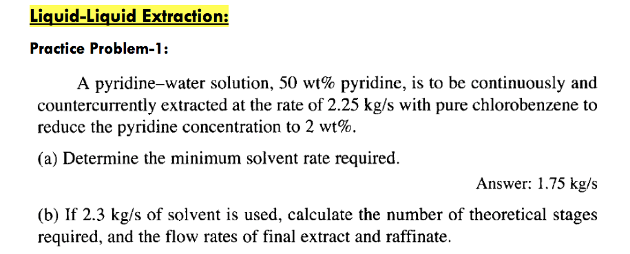 Liquid-Liquid extraction: practice problem-1: a pyridine-water solution, 50 wt% pyridine, is to be continuously and countercurrently extracted at the rate of 2.25 kg/s with pure chlorobenzene to reduce the pyridine concentration to 2 wt%. (a) determine the minimum solvent rate required. answer: 1.75 kg/s (b) if 2.3 kg/s of solvent is used, calculate the number of theoretical stages required, and the flow rates of final extract and raffinate.