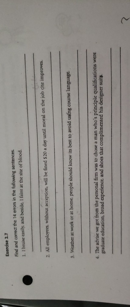Exercise 2.7 Find and correct the 14 errors in the following sentences. 1. 1 bruise easily, and beside, I faint at the site of blood. 2. All employees, without acception, will be fined $20 a day until moral on the job cite improves. 3. Weather at work or at home people should know its best to avoid using course language 4. The advise we got from the personal firm was to chose a man whos principle qualifications were graduate education, broad experience, and shoes that complimented his designer suits. 2