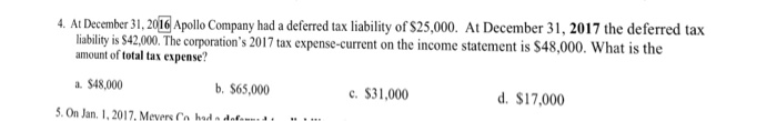 . At December 31, 201C Apollo Company had a deferred tax liability of $25,000. At December 31, 2017 the deferred tax liability is $42.000. The corporations 2017 tax expense-current on the income statement is $48,000. What is the amount of totxpee? a. $48,000 b. S65,000 .On Jan. 1,2017,Mevers Co hrd o dofnt $31,000 d. $17,000