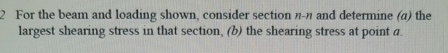 2 For the beam and loading shown, consider section n-n and determine (o the largest shearing stress in that section, (b) the shearing stress at point a