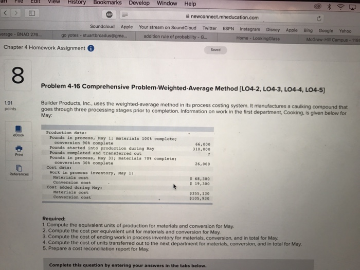 dit viewHistory Bookmarks Develop Window Help 슬 newconnect.mheducation.com Soundcloud Apple Your stream on SoundCloud Twitter ESPN Instagram Disney Apple Bing Google Yahoo erage- BNAD 276. go yotes- stuart addition rule of probability-G... Home Chapter 4 Homework Assignment Saved 8 Problem 4-16 Comprehensive Problem-weighted-Average Method [L04-2, LO43, LO4-4, LO4-5] 1.91 points Builder Products, Inc., uses the weighted-average method in its process costing system. It manufactures a caulking compound that goes through three processing stages prior to completion. Information on work in the first department, Cooking, is given below for May: Produetion data Pounds inprocess, May 1; materials 100% complete ; , conversion 90% complete Pounds started into production during May Pounds completed and transferred out Pounds in process,May 31: materials 701 complete; 66,000 310,000 Print conversion 30t eomplete 26,000 Cost data: References Work in process inventory, Hay 1: Materials cost Conversion cost $ 68,300 s 19,300 Cost added during May: Materials cost Conversion cost 355,130 $105,930 Required: 1. Compute the equivalent units of production for materials and conversion for May 2. Compute the cost per equivalent unit for materials and conversion for May 3. Compute the cost of ending work in process inventory for materials, conversion, and in total for May 4. Compute the cost of units transferred out to the next department for materials, conversion, and in total for May 5. Prepare a cost reconciliation report for May. Complete this question by entering your answers in the tabs below