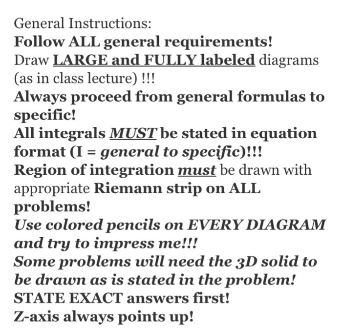 General Instructions: Follow ALL general requirements! Draw LARGE and FULLY labeled diagrams (as in class lecture) !!! Always proceed from general formulas to specific! All integrals MUST be stated in equation format (I-general to specific)!!! Region of integration must be drawn with appropriate Riemann strip on ALL problems! Use colored pencils on EVERY DIAGRAM and try to impress me!!! Some problems will need the 3D solid to be drawn as is stated in the problem! STATE EXACT answers first! Z-axis always points up!