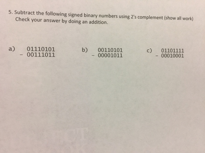 5. Subtract the following signed binary numbers using 2s complement (show all work) Check your answer by doing an addition. a) 01110101 00111011 b) 00110101 00001011 c) 01101111 00010001