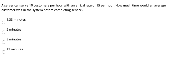 A server can serve 10 customers per hour with an arrival rate of 15 per hour. How much time would an average customer wait in the system before completing service? 1.33 minutes 2 minutes 8 minutes 12 minutes
