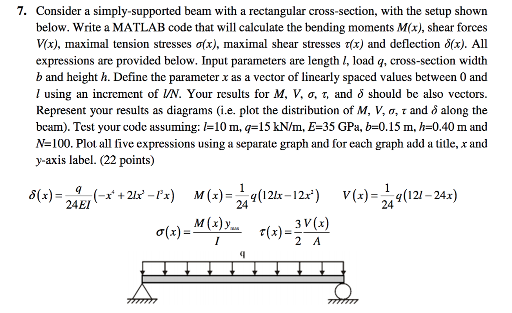 7. Consider a simply-supported beam with a rectangular cross-section, with the setup shown below. Write a MATLAB code that will calculate the bending moments M(x), shear forces V(x), maximal tension stresses σ(x), maximal shear stresses τ(x) and deflection δ(x). All expressions are provided below. Input parameters are length l, load q, cross-section width b and height h. Define the parameter x as a vector of linearly spaced values between 0 and using an increment of VN. Your results for M, V, σ, T, and δ should be also vectors. Represent your results as diagrams (i.e. plot the distribution of M. V, σ, τ and δ along the beam). Test your code assuming: 1-10 m, q=15 kN/m. E-35 GPa, b=0.15 m, h=0.40 m and N-100. Plot all five expressions using a separate graph and for each graph add a title, x and y-axis label. (22 points) 1 δ(x)-24E!(-x + 21x-13x) M(x)-24o(12lx-12x) V(x)=つ q(121-24x) 3 V(x) 2 A σ(x) max
