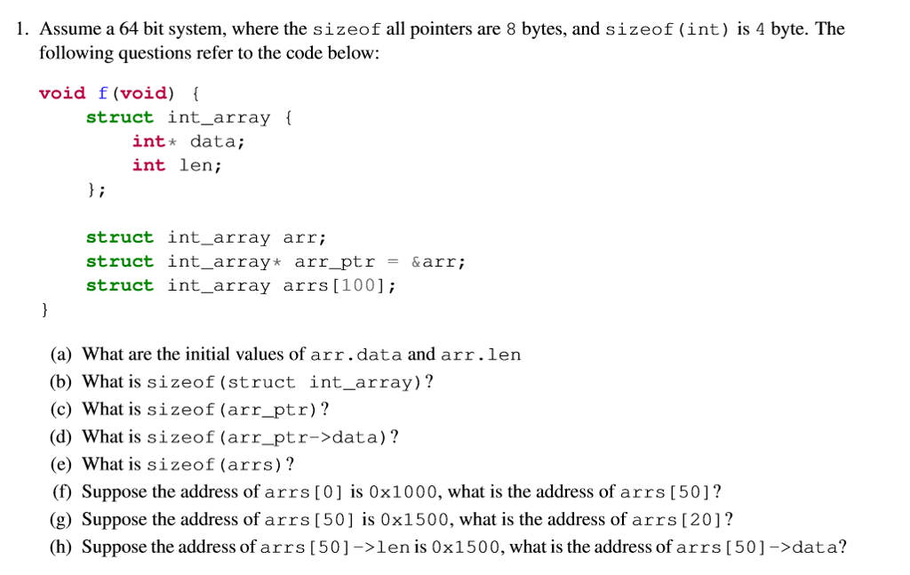 1. Assume a 64 bit system, where the sizeof all pointers are 8 bytes, and sizeof (int) is 4 byte. The following questions refer to the code below: void f (void) struct int_array i int* data; int len; struct int_array arr; struct int_array* arr_ptr-&arr; struct int_array arrs[1001; (a) What are the initial values of arr.data and arr.len (b) What is sizeof (struct int_array)? (c) What is sizeof (arr_ptr)? (d) What is sizeof (arr_ptr->data)? (e) What is sizeof (arrs)? () Suppose the address of arrs [0] is 0x1000, what is the address of arrs [50]? (g) Suppose the address of arrs [50] is 0x1500, what is the address of arrs [201? h) Suppose the address of arrs [50]->len is 0x1500, what is the address of arrs [50]->data?