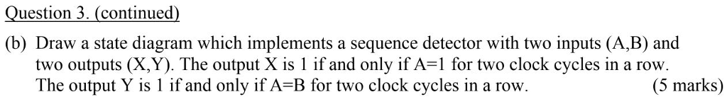 Question 3. (continued) (b) Draw a state diagram which implements a sequence detector with two inputs (A,B) and two outputs (X,Y). The output X is 1 if and only if A-1 for two clock cycles in a row The output Y is 1 if and only if A-B for two clock cycles in a row (5 marks)