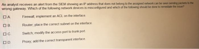 An analyst receives an alert from the SIEM showing an IP address that does not belong to the assigned network can be seen sending packets to the wrong gateway. Which of the following network devices is misconfigured and which of the following should be done to remediate the issue? Firewall, implement an ACL on the interface. Router, place the correct subnet on the interface Switch, modify the access port to trunk port A C. OD Proxy, add the correct transparent interface