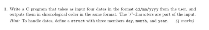 3. Write a C program that takes as input four dates in the format dd/mm/yyyy from the user, and outputs them in chronological order in the same format. The -characters are part of the input. Hint: To handle dates, define a struct with three members day, month, and year. (4 marks)