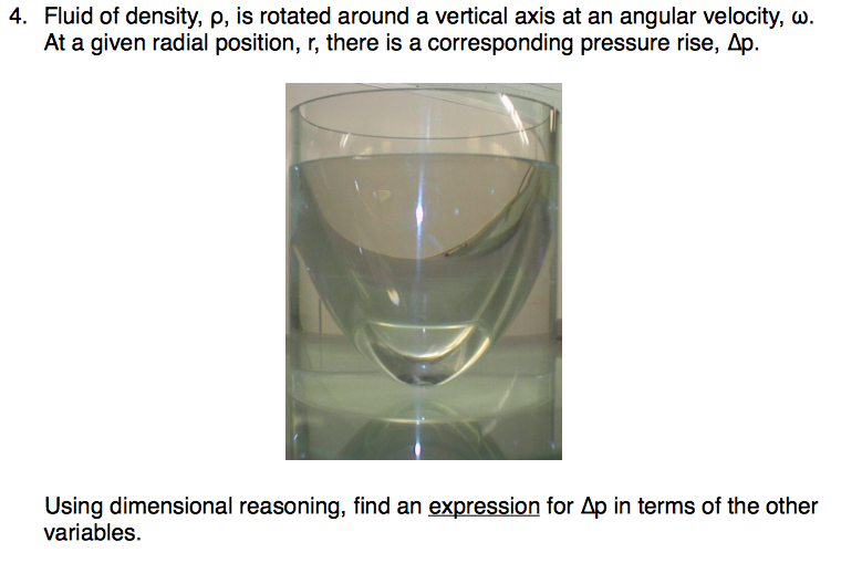 4. Fluid of density, p, is rotated around a vertical axis at an angular velocity, ω. At a given radial position, r, there is a corresponding pressure rise, Δp. using dimensional reasoning, find an expression for Др in terms of the other variables