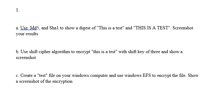 a. Use Md5, and Shal to show a digest of This is a test and THIS IS A TEST. Screenshot your results b. Use shift cipher algorithm to encrypt this is a test with shift key of three and show a screenshot c. Create a test file on your windows computer and use windows EFS to encrypt the file. Show a screenshot of the encryption