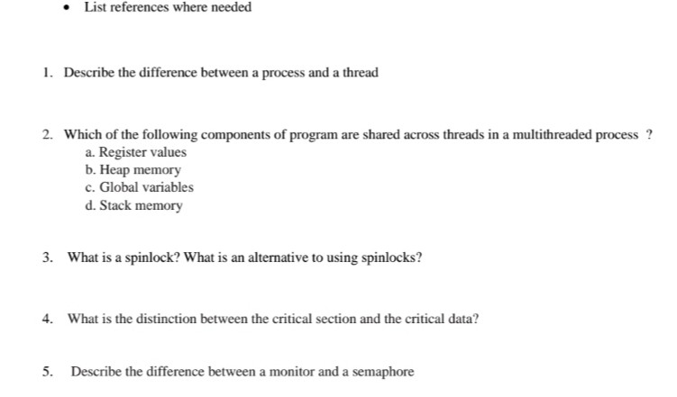 List references where needed 1. Describe the difference between a process and a thread 2. Which of the following components of program are shared across threads in a multithreaded process ? a. Register values b. Heap memory c. Global variables d. Stack memory 3. What is a spinlock? What is an alternative to using spinlocks? 4. What is the distinction between the critical section and the critical data? 5. Describe the difference between a monitor and a semaphore
