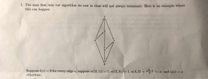 1. The max flow/min eut algorithm we saw in class will not always terminate. Here is an example where this can happen Suppose