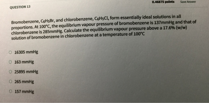 0.46875 points Save Answer QUESTION 13 Bromobenzene, CoHsBr, and chlorobenzene, CoHsCl, form essentially ideal solutions in all proportions. At 100°C, the equilibrium vapour pressure of bromobenzene is 137mmHg and that of chlorobenzene is 285mmHg. Calculate the equilibrium vapour pressure above a 17.6% (w/w) solution of bromobenzene in chlorobenzene at a temperature of 100°C O 16305 mmHg O 163 mmHg O 25895 mmHg Ο 265 mmHg O 157 mmHg