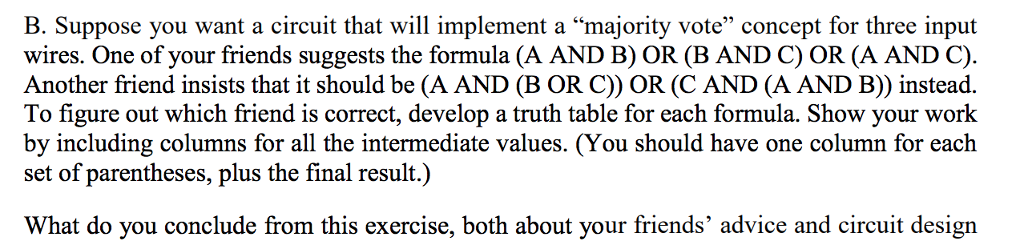 B. Suppose you want a circuit that will implement a majority vote concept for three input wires. One of your friends suggests the formula (A AND B) OR (B AND C) OR (A AND C). Another friend insists that it should be (A AND (B OR C)) OR (C AND (A AND B)) instead. To figure out which friend is correct, develop a truth table for each formula. Show your work by including columns for all the intermediate values. (You should have one column for each set of parentheses, plus the final result.) What do you conclude from this exercise, both about your friends advice and circuit design