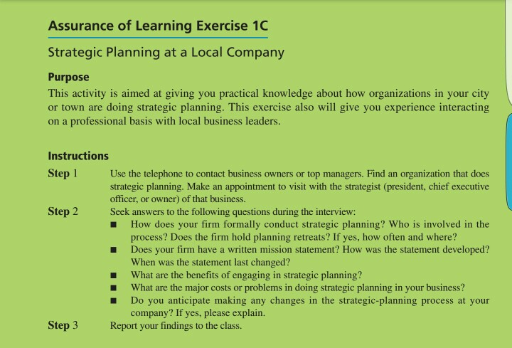 Assurance of Learning Exercise 1C Strategic Planning at a Local Company Purpose This activity is aimed at giving you practical knowledge about how organizations in your city or town are doing strategic planning. This exercise also will give you experience interacting on a professional basis with local business leaders. Instructions Step Use the telephone to contact business owners or top managers. Find an organization that does strategic planning. Make an appointment to visit with the strategist (president, chief executive officer, or owner) of that business. Step Seek answers to the following questions during the interview: How does 

<div class=