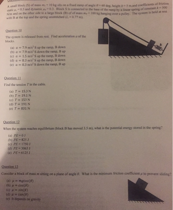 ficients of friction A small block (S) of mass m 10 kg sits on a fixed ramp of angle 9-60 deg, heighth S mand coe static p -0.5 and dynamic pu 0.3. Block S is connected to the base of the ramp by a linear spring of constant k 300 N/m and on the other side to a large block (B) of of mass ma- 100 kg hanging over a pulley. The system is beld at rest with B at the top and the spring unstretched -0.77 m). Question 10 The system is released from rest. blocks. Find 

<div class=