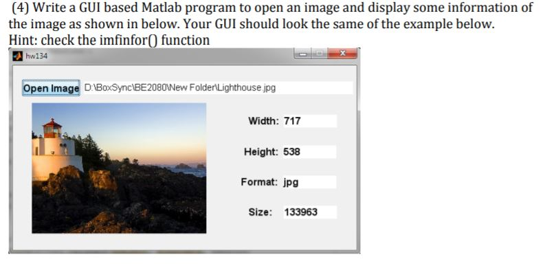 (4) Write a GUI based Matlab program to open an image and display some information of the image as shown in below. Your GUI should look the same of the example below. Hint: check the imfinforO function hw134 Open Image DBoxSync BE20801New FoldenLighthouse jpg Width: 717 Height: 538 Format: jpg Size: 133963