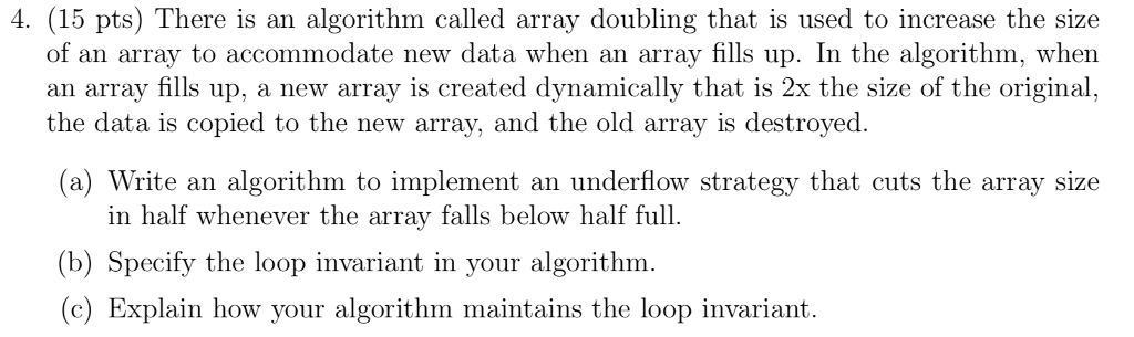 4. (15 pts) There is an algorithm called array doubling that is used to increase the size of an array to accommodate new data when an array fills up. In the algorithm, when an array fills up, a new array is created dynamically that is 2x the size of the origina the data is copied to the new array, and the old array is destroyed. (a) Write an algorithm to implement an underflow strategy that cuts the array size in half whenever the array falls below half full. (b) Specify the loop invariant in your algorithm (c) Explain how your algorithm maintains the loop invariant.