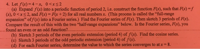 4. Let f(x)-4-x, 0<xS2 (a) Expand f(x) into a periodic function of period 2, ie, construct the function F(x), such that F(x)-f (s), 0 <x 2, and F(x) = F(x + 2) for all real numbers x. (This process is called the full-range expansion of f(x) into a Fourier series.) Find the Fourier series of Fx). Then sketch 3 periods of Fix). Compare the result of this with the two half-range expansions below. Is the Fourier series, Fx), you found an even or an odd function? (b) Sketch 3 periods of the even periodic extension (period 4) of f(x). Find the cosine series. (c) Sketch 3 periods of the odd periodic extension (period 4) of f(x). (d) For each Fourier series, determine the value to which the series converges to at x = 8.