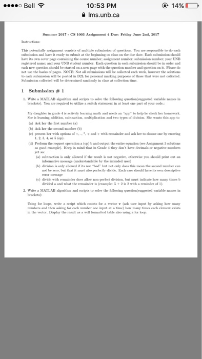 10:53 PM 14% o Be ms.unb.ca Summer 2017. CS 1003 Assigament 4 Dues Friday June 2nd, 201T of questions. You to do each submision and have it ready to suburit at the beginning ou ela the due dale. Each should ow cover page containing the your UNB qumtion should be started not use the back of pagw NOTE: Not all wil he collected each veek however the to each sultaisaiou wil be poated in D2L for personal marking purpoees of thoee that were collected. Suboruiwion collected will be determined raadowly in claw at 1 Submission 1 Write a MATIAB algorithm and to solve the following questiom(sage med varialle wam brackets. You are required to utile a switch in at least oor part of your code My daughter in gade actively learning math and an app to help darok She is leaning allition. wheraction, multiplication and two types of division. waatsthis app to al Ask her the first (c) her with opticaaof and with truuaiader and ak her to 1.2.34, or (opl (d) Perform the requnt operatiot a (op) band output the entire equatioa good example) Keep Rind that ia Grade they don have deciwal or aegative (a) Kultration only allowed if the nrgativ, otherwise informative (understandable by the isterded user (bl division ooly allowed be aero but that it alu perfectly divide. Each care have it divide with remainder done allow perfect division, but indicate diwkled a and what the remainder 2. write a MATLAB algorithm and serves to the following questio suggeaed varsalle is Uning loops, write a Noript which nourts a vector v lak user input asking uuribers and then auking for each our input at a time bow matytilars each exists Diply the realit well formaatted table aloo uing a for kop.