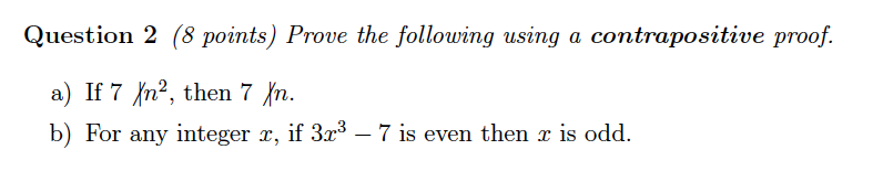 Question 2 (8 points) Prove the following using a contrapositive proof. a) If 7? 7 b) For any integer z, if 3r37 is even then z is odd. n, then