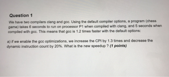 Question 1 We have two compilers clang and gcc. Using the default compiler options, a program (chess game) takes 6 seconds to