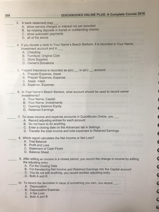 308 QUICKBOOKS ONLINE PLUS: A Complete Course 2016 3. A bank statement may A. show service charges or interest not yet recorded B. be missing deposits in transit or outstanding checks C. show automatic payments D. all of the above 4. If you donate a desk to Your Names Beach Barkers, it is recorded in Your Name, Investment account and in A. Checking B. Furniture: Original Cost C. Store Supplies D. Owners Donations 5. Prepaid Insurance is recorded as a(n) in a(n) account A. Prepaid Expense, Asset B. Prepaid Expense, Expense C. Asset, Asset D. Expense, Expense 6. In Your Names Beach Barkers, what account should be used to record owner investments? A. Your Name, Capital B. Your Name, Investments C. Opening Balance Equity D. Retained Earnings 7. To close income and expense accounts in QuickBooks Online, you- Record adjusting entries for each account Do not have to do anything Enter a closing date on the Advanced tab in Settings Transfer the total income and total expenses to Retained Earnings A. B. C. D. 8. Which report calculates the Net Income or Net Loss? A. Trial Balance B. Profit and Loss C. Statement of Cash Flows D. Balance Sheet 9. After editing an invoice in a closed period, you record the change in income by editing the adjusting entry A. For the Closing Date B. For transferring Net Income and Retained Earnings into the Capital account C. You do not edit anything, you record another adjusting entry D. Both A and B 10. To record the decrease in value of something you own, you record A. Depreciation B. Depreciation Expense C. A Net Loss D. Both A and B