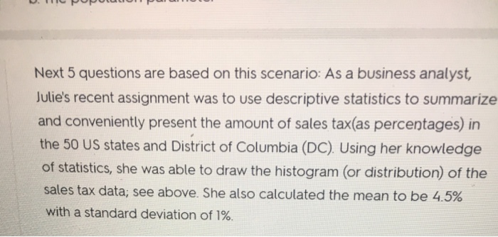 Next 5 questions are based on this scenario: As a business analyst, Julies recent assignment was to use descriptive statistics to summarize and conveniently present the amount of sales tax(as percentages) in the 50 US states and District of Columbia (DC). Using her knowledge of statistics, she was able to draw the histogram (or distribution) of the sales tax data, see above. She also calculated the mean to be 4.5% with a standard deviation of 1%