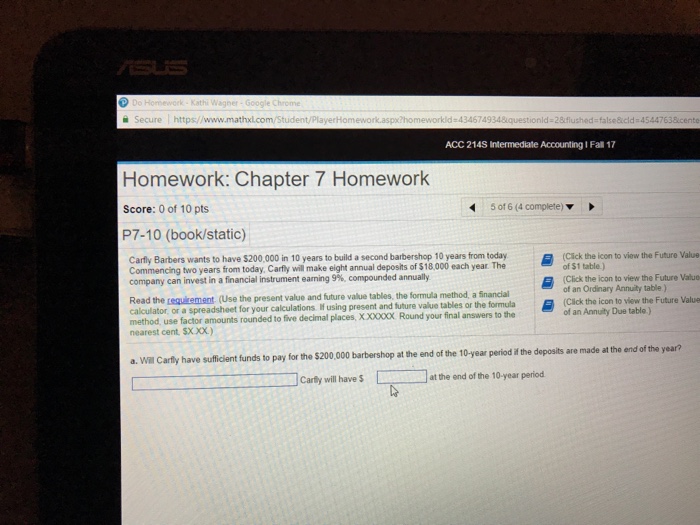 Kath Secure https//www.mathxl.com/Student aspx homeworkld 434674934iquestionld 28flushed-false&icld 4544763icento ACC 214S Intermediate Accounting 1 Fall 17 Homework: Chapter 7 Homework Score: 0 of 10 pts P7-10 (book/static) 5016(4 complete) ▼ Carfiy Barbers wantsto have$20 000in 10 yearstobu da second barbershop 10 years f on today Commencing two years from today Carfly will make eight annual deposits of $18,000 each year The company can invest in a financial instrument earning 9% compounded annually (Cick the l too of $1 table) Click the icon to view the Future Value of an Ordinary Annuity table) Read the requement (Use the present value and future value tables, the formula method, a inancial w the Future Value or a spreadsheet for your calculations i using present and future value tables or the form ula five decimal places, X.X00CX Round your final answers to the (Cick the i of an Annuity Due table.) method, use factor amounts rounded to nearest cent SX.XX.) f a. Will Carfly have sufficient funds to pay for the $200,000 barbershop at the end of the 10-year period the deposits are made at the □Carey will have $ [ at the end ofthe 10-year period