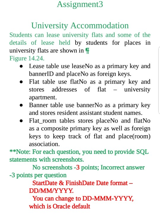 Assignment3 University Accommodation Students can lease university flats and some of the details of lease held by students for places irn university flats are shown in Figure 14.24. Lease table use leaseNo as a primary key and bannerID and placeNo as foreign keys. » » Flat table use flatNo as a primary key and -university stores addresses of flat apartment. . Banner table use bannerNo as a primary key and stores resident assistant student names. o Flat room tables stores placeNo and flatNo as a composite primary key as well as foreign keys to keep track of flat and place(room) association *Note: For each question, you need to provide SQL statements with screenshots No screenshots -3 points; Incorrect answer -3 points per question StartDate & FinishDate Date format- You can change to DD-MMM-YYYY, which is Oracle default