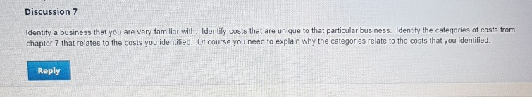 Discussion 7 Identify a business that you are very familiar with. Identify costs that are unique to that particular business. Identify the categories of costs from chapter 7 that relates to the costs you identified. Of course you need to explain why the categories relate to the costs that you identified. Reply