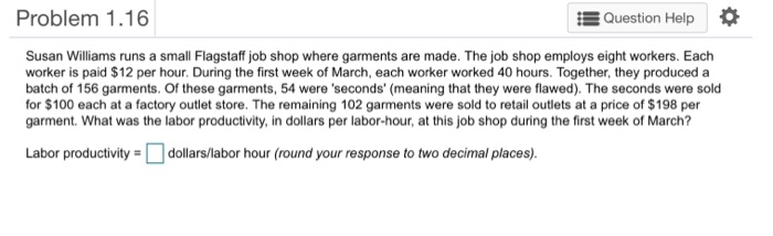 Problem 1.16 Question Help Susan Williams runs a small Flagstaff job shop where garments are made. The job shop employs eight workers. Each worker is paid $12 per hour. During the first week of March, each worker worked 40 hours. Together, they produceda batch of 156 garments. Of these garments, 54 were seconds (meaning that they were flawed). The seconds were sold for $100 each at a factory outlet store. The remaining 102 garments were sold to retail outlets at a price of $198 per garment. What was the labor productivity, in dollars per labor-hour, at this job shop during the first week of March? Labor productivity dollars/labor hour (round your response to two decimal places).