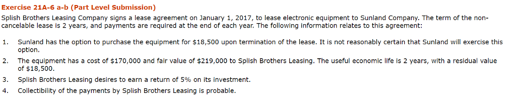 Exercise 21a-6 a-b (part level submission) splish brothers leasing company signs a lease agreement on january 1, 2017, to lease electronic equipment to sunland company. the term of the non- cancelable lease is 2 years, and payments are required at the end of each year. the following information relates to this agreement: sunland has the option to purchase the equipment for $18,500 upon termination of the lease. it is not reasonably certain that sunland will exercise this option. the equipment has a cost of $170,000 and fair value of $219,000 to splish brothers leasing. the useful economic life is 2 years, with a residual value of $18,500 splish brothers leasing desires to earn a return of 5% on its investment. collectibility of the payments by splish brothers leasing is probable. 1. 2. 3. 4.